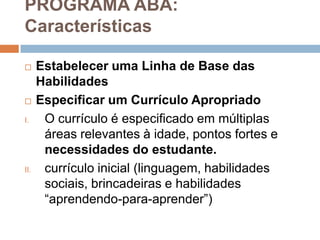 PROGRAMA ABA:
Características
 Estabelecer uma Linha de Base das
Habilidades
 Especificar um Currículo Apropriado
I. O currículo é especificado em múltiplas
áreas relevantes à idade, pontos fortes e
necessidades do estudante.
II. currículo inicial (linguagem, habilidades
sociais, brincadeiras e habilidades
“aprendendo-para-aprender”)
 