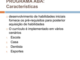 PROGRAMA ABA:
Características
 desenvolvimento de habilidades iniciais
fornece os pré-requisitos para posterior
aquisição de habilidades
 O currículo é implementado em vários
cenários
1. Escola
2. Casa
3. Dentista
4. Esportes
 