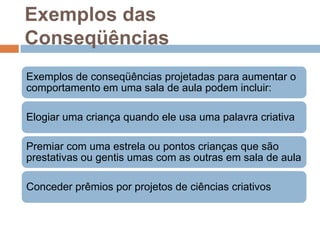 Exemplos das
Conseqüências
Exemplos de conseqüências projetadas para aumentar o
comportamento em uma sala de aula podem incluir:
Elogiar uma criança quando ele usa uma palavra criativa
Premiar com uma estrela ou pontos crianças que são
prestativas ou gentis umas com as outras em sala de aula
Conceder prêmios por projetos de ciências criativos
 