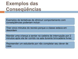 Exemplos das
Conseqüências
Exemplos de tentativas de diminuir comportamento com
conseqüências poderiam incluir:
Tirar cinco minutos do recreio porque a classe estava em
desordem
Mandar uma criança a sentar na cadeira de interrupção por 2
minutos após ela ter corrido na sala durante brincadeira livres
Repreender um estudante por não completar seu dever de
casa
 