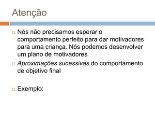Atenção
 Nós não precisamos esperar o
comportamento perfeito para dar motivadores
para uma criança. Nós podemos desenvolver
um plano de motivadores
 Aproximações sucessivas do comportamento
de objetivo final
 Exemplo:
 