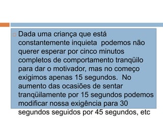  Dada uma criança que está
constantemente inquieta podemos não
querer esperar por cinco minutos
completos de comportamento tranqüilo
para dar o motivador, mas no começo
exigimos apenas 15 segundos. No
aumento das ocasiões de sentar
tranqüilamente por 15 segundos podemos
modificar nossa exigência para 30
segundos seguidos por 45 segundos, etc
 