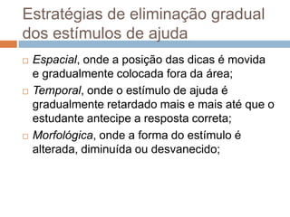 Estratégias de eliminação gradual
dos estímulos de ajuda
 Espacial, onde a posição das dicas é movida
e gradualmente colocada fora da área;
 Temporal, onde o estímulo de ajuda é
gradualmente retardado mais e mais até que o
estudante antecipe a resposta correta;
 Morfológica, onde a forma do estímulo é
alterada, diminuída ou desvanecido;
 