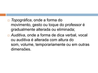  Topográfica, onde a forma do
movimento, gesto ou toque do professor é
gradualmente alterada ou eliminada;
 Auditiva, onde a forma de dica verbal, vocal
ou auditiva é alterada com altura do
som, volume, temporariamente ou em outras
dimensões.
 