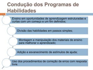 Condução dos Programas de
Habilidades
Ensino em oportunidades de aprendizagem estruturadas e
curtas com um começo e um fim definidos;
Divisão das habilidades em passos simples;
Montagem e manipulação dos materiais de ensino
para melhorar o aprendizado;
Adição e esvanecimento de estímulos de ajuda;
Uso dos procedimentos de correção de erros com resposta
livre.
 