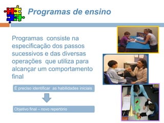 Programas de ensino
Programas consiste na
especificação dos passos
sucessivos e das diversas
operações que utiliza para
alcançar um comportamento
final
É preciso identificar as habilidades iniciais
Objetivo final – novo repertório
 