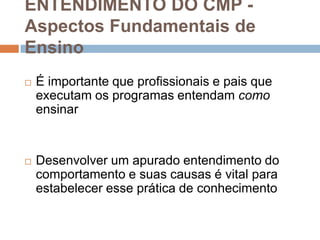 ENTENDIMENTO DO CMP -
Aspectos Fundamentais de
Ensino
 É importante que profissionais e pais que
executam os programas entendam como
ensinar
 Desenvolver um apurado entendimento do
comportamento e suas causas é vital para
estabelecer esse prática de conhecimento
 