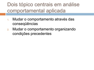 Dois tópico centrais em análise
comportamental aplicada
1. Mudar o comportamento através das
conseqüências
2. Mudar o comportamento organizando
condições precedentes
 