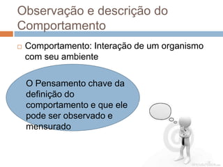 Observação e descrição do
Comportamento
 Comportamento: Interação de um organismo
com seu ambiente
O Pensamento chave da
definição do
comportamento e que ele
pode ser observado e
mensurado
 