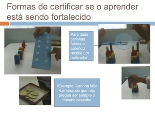 Formas de certificar se o aprender
está sendo fortalecido
Para duas
carinhas
felizes o
aprendiz
recebe um
motivador
•Exemplo: Carinha feliz
•Lembrando que não
precisa ser sempre o
mesmo desenho
 