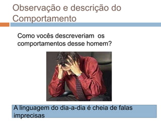 Observação e descrição do
Comportamento
Como vocês descreveriam os
comportamentos desse homem?
A linguagem do dia-a-dia é cheia de falas
imprecisas
 