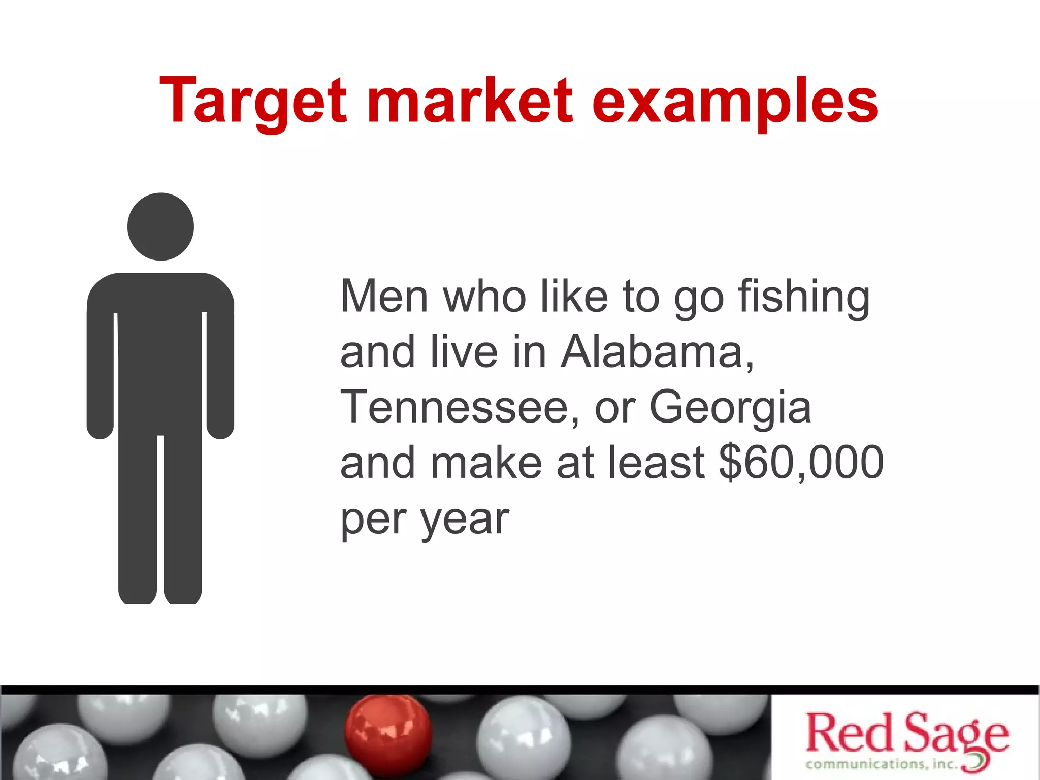Target market examples 
Men who like to go fishing 
and live in Alabama, 
Tennessee, or Georgia 
and make at least $60,000 
per year 
 