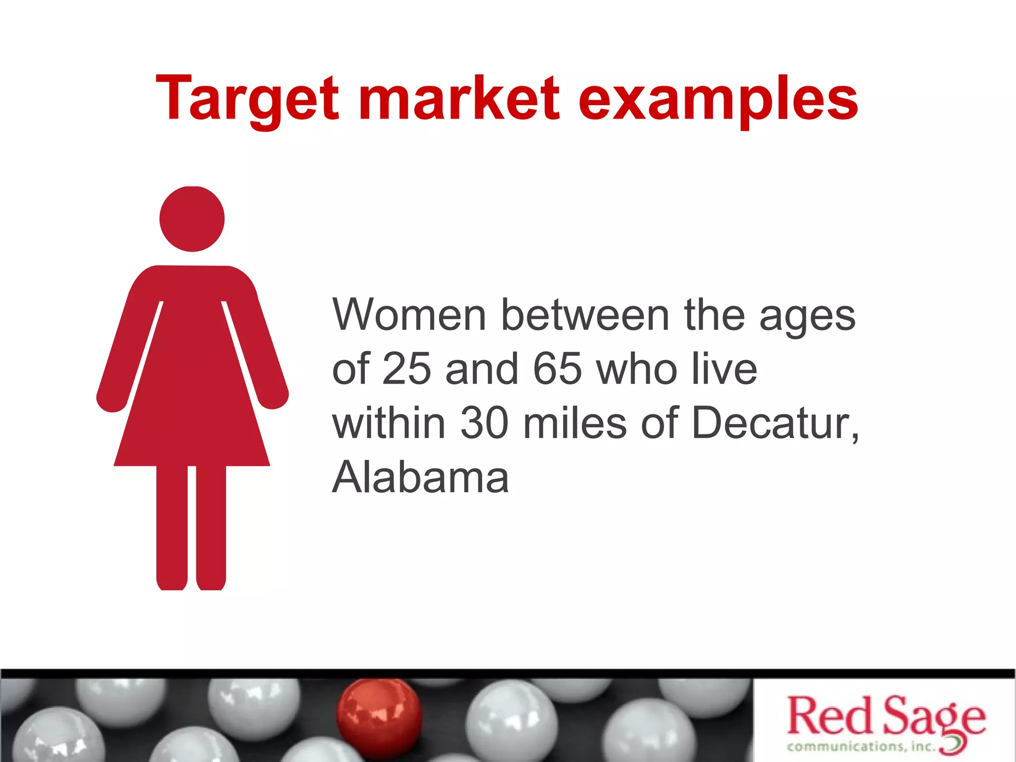 Target market examples 
Women between the ages 
of 25 and 65 who live 
within 30 miles of Decatur, 
Alabama 
 