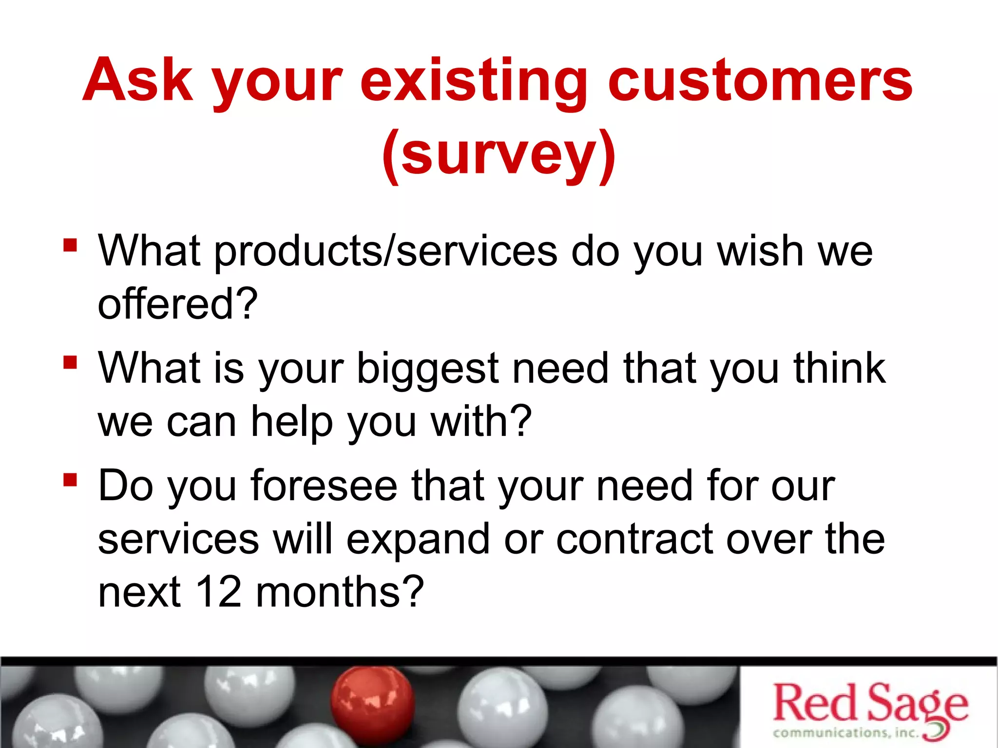 Ask your existing customers 
(survey) 
 What products/services do you wish we 
offered? 
 What is your biggest need that you think 
we can help you with? 
 Do you foresee that your need for our 
services will expand or contract over the 
next 12 months? 
 