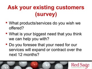 Ask your existing customers 
(survey) 
 What products/services do you wish we 
offered? 
 What is your biggest need that you think 
we can help you with? 
 Do you foresee that your need for our 
services will expand or contract over the 
next 12 months? 
 