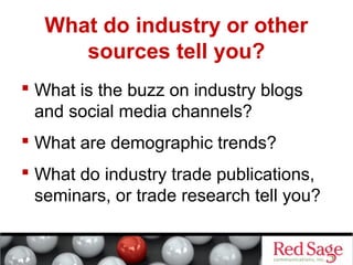 What do industry or other 
sources tell you? 
 What is the buzz on industry blogs 
and social media channels? 
 What are demographic trends? 
 What do industry trade publications, 
seminars, or trade research tell you? 
 