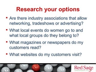 Research your options 
 Are there industry associations that allow 
networking, tradeshows or advertising? 
 What local events do women go to and 
what local groups do they belong to? 
 What magazines or newspapers do my 
customers read? 
 What websites do my customers visit? 
 