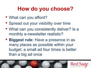 How do you choose? 
 What can you afford? 
 Spread out your visibility over time 
 What can you consistently deliver? Is a 
monthly e-newsletter realistic? 
 Biggest rule: Have a presence in as 
many places as possible within your 
budget: a small ad four times is better 
than a big ad once 
 