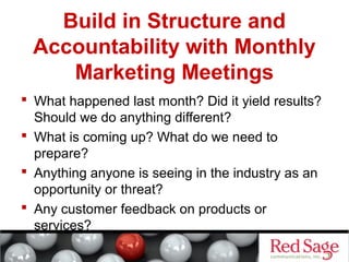 Build in Structure and 
Accountability with Monthly 
Marketing Meetings 
 What happened last month? Did it yield results? 
Should we do anything different? 
 What is coming up? What do we need to 
prepare? 
 Anything anyone is seeing in the industry as an 
opportunity or threat? 
 Any customer feedback on products or 
services? 
 