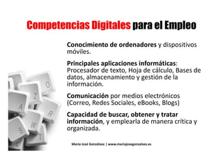% # #% # #
Conocimiento de ordenadores y dispositivosConocimiento de ordenadores y dispositivos
móviles.
Principales aplicaciones informáticas:Principales aplicaciones informáticas:
Procesador de texto, Hoja de cálculo, Bases de
datos, almacenamiento y gestión de ladatos, almacenamiento y gestión de la
información.
Comunicación por medios electrónicosComunicación por medios electrónicos
(Correo, Redes Sociales, eBooks, Blogs)
Capacidad de buscar, obtener y tratarCapacidad de buscar, obtener y tratar
información, y emplearla de manera crítica y
organizada.
María José Gonzálvez | www.mariajosegonzalvez.es
 