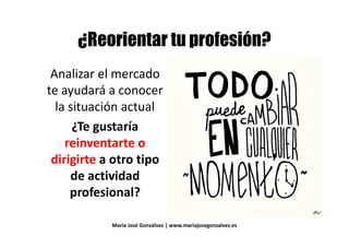 +, # # ) - .+, # # ) - .
Analizar el mercadoAnalizar el mercado
te ayudará a conocerte ayudará a conocer
la situación actual
¿Te gustaría¿Te gustaría
reinventarte o
dirigirte a otro tipodirigirte a otro tipo
de actividadde actividad
profesional?
María José Gonzálvez | www.mariajosegonzalvez.es
 