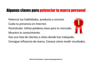 & # #& # #
Potencia tus habilidades, producto o servicio.Potencia tus habilidades, producto o servicio.
Cuida tu presencia en Internet.Cuida tu presencia en Internet.
Posiciónate. Utiliza palabras clave para tu mercado.
Muestra tu conocimiento.Muestra tu conocimiento.
Haz una lista de clientes o sitios donde has trabajado.
Consigue influencia de marca. Conoce cómo medir resultados.Consigue influencia de marca. Conoce cómo medir resultados.
María José Gonzálvez | www.mariajosegonzalvez.es
 