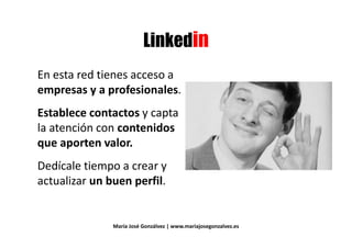 ' 3' 3
En esta red tienes acceso aEn esta red tienes acceso a
empresas y a profesionales.empresas y a profesionales.
Establece contactos y capta
la atención con contenidosla atención con contenidos
que aporten valor.
Dedícale tiempo a crear y
actualizar un buen perfil.actualizar un buen perfil.
María José Gonzálvez | www.mariajosegonzalvez.es
 