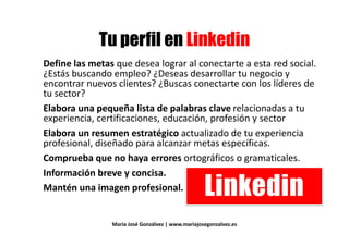 ) ' 3) ' 3
Define las metas que desea lograr al conectarte a esta red social.
¿Estás buscando empleo? ¿Deseas desarrollar tu negocio y
Define las metas que desea lograr al conectarte a esta red social.
¿Estás buscando empleo? ¿Deseas desarrollar tu negocio y
encontrar nuevos clientes? ¿Buscas conectarte con los líderes de
tu sector?tu sector?
Elabora una pequeña lista de palabras clave relacionadas a tu
experiencia, certificaciones, educación, profesión y sectorexperiencia, certificaciones, educación, profesión y sector
Elabora un resumen estratégico actualizado de tu experiencia
profesional, diseñado para alcanzar metas específicas.
Comprueba que no haya errores ortográficos o gramaticales.
Información breve y concisa.
' 3Mantén una imagen profesional. ' 3
María José Gonzálvez | www.mariajosegonzalvez.es
 
