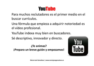 ::
Para muchos reclutadores es el primer medio en el
buscar currículos.buscar currículos.
Una fórmula que empieza a adquirir notoriedad esUna fórmula que empieza a adquirir notoriedad es
el vídeo profesional.
YouTube indexa muy bien en buscadores.YouTube indexa muy bien en buscadores.
Sé descriptivo, innovador y directo.
¿Te animas?
¡Prepara un breve guión y empezamos!¡Prepara un breve guión y empezamos!
María José Gonzálvez | www.mariajosegonzalvez.es
 