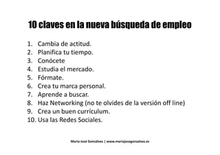 @@
1. Cambia de actitud.1. Cambia de actitud.
2. Planifica tu tiempo.
3. Conócete3. Conócete
4. Estudia el mercado.
5. Fórmate.5. Fórmate.
6. Crea tu marca personal.
7. Aprende a buscar.7. Aprende a buscar.
8. Haz Networking (no te olvides de la versión off line)
9. Crea un buen currículum.9. Crea un buen currículum.
10. Usa las Redes Sociales.
María José Gonzálvez | www.mariajosegonzalvez.es
 