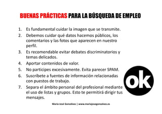 5* !&/ (,A% 1%&/ (&,& '& 5B/<* & (' 05* !&/ (,A% 1%&/ (&,& '& 5B/<* & (' 0
1. Es fundamental cuidar la imagen que se transmite.1. Es fundamental cuidar la imagen que se transmite.
2. Debemos cuidar qué datos hacemos públicos, los
comentarios y las fotos que aparecen en nuestro
perfil.perfil.
3. Es recomendable evitar debates discriminatorios y
temas delicados.temas delicados.
4. Aportar contenidos de valor.
5. No participes excesivamente. Evita parecer SPAM.5. No participes excesivamente. Evita parecer SPAM.
6. Suscríbete a fuentes de información relacionadas
con puestos de trabajo.con puestos de trabajo.
7. Separa el ámbito personal del profesional mediante
el uso de listas y grupos. Esto te permitirá dirigir tus
mensajes.
María José Gonzálvez | www.mariajosegonzalvez.es
mensajes.
 