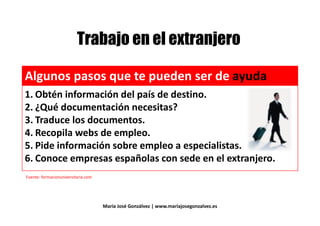 $ "# $$ "# $
Algunos pasos que te pueden ser de ayuda
1. Obtén información del país de destino.
2. ¿Qué documentación necesitas?2. ¿Qué documentación necesitas?
3. Traduce los documentos.
4. Recopila webs de empleo.
5. Pide información sobre empleo a especialistas.
4. Recopila webs de empleo.
5. Pide información sobre empleo a especialistas.
6. Conoce empresas españolas con sede en el extranjero.6. Conoce empresas españolas con sede en el extranjero.
Fuente: formacionuniversitaria.com
María José Gonzálvez | www.mariajosegonzalvez.es
 