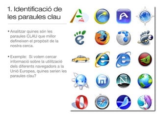 1. Identificació de
les paraules clau

• Analitzar quines són les
  paraules CLAU que millor
  defineixen el propòsit de la
  nostra cerca.

• Exemple: Si volem cercar
  informació sobre la utilització
  dels diferents navegadors a la
  Unió Europea, quines serien les
  paraules clau?
 