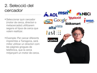 2. Selecció del
cercador

• Seleccionar quin cercador
  (motor de cerca, directori o
  metacercador) utilitzarem
  segons el tipus de cerca que
  volem realitzar.

• Exemple: Per cercar diferents
  impremtes a Tarragona, serà
  millor utilitzar un directori com
  les pàgines grogues de
  telefònica, que la cerca
  mitjançant un motor de cerca.
 