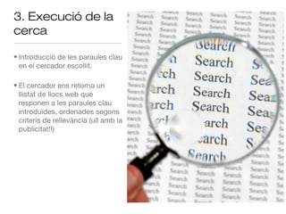 3. Execució de la
cerca

• Introducció de les paraules clau
  en el cercador escollit.

• El cercador ens retorna un
  llistat de llocs web que
  responen a les paraules clau
  introduïdes, ordenades segons
  criteris de rellevància (ull amb la
  publicitat!!)
 