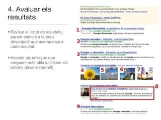 4. Avaluar els
resultats

• Revisar el llistat de resultats,
  parant atenció a la breu
  descripció que acompanya a
  cada resultat.

• Accedir als enllaços que
  creguem més útils (utilitzem els
  botons davant-enrere!!)
 