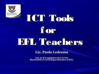 ICT Tools
f or
EFL Teachers
Lic. Paula Ledesma
Esp. In ICT applied to ELT (UTN)
Maestranda en Tecnología Educativa (UBA)

 