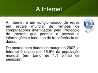 A Internet A Internet é um conglomerado de redes em escala mundial de milhões de computadores interligados pelo Protocolo de Internet que permite o acesso a informações e todo tipo de transferência de dados. 