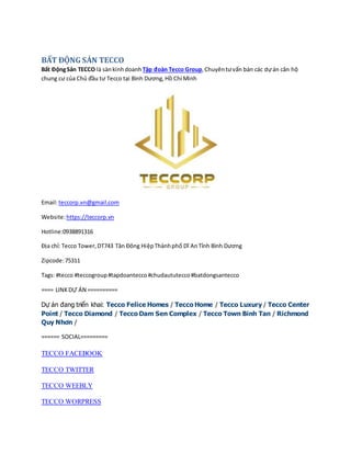 BẤT ĐỘNG SẢN TECCO
Bất ĐộngSản TECCO là sànkinhdoanh Tập đoàn Tecco Group,Chuyêntưvấn bán các dựán căn hộ
chung cư của Chủ đầu tư Tecco tại Bình Dương,Hồ Chí Minh
Email:teccorp.vn@gmail.com
Website:https://teccorp.vn
Hotline:0938891316
Địa chỉ: Tecco Tower,DT743 Tân Đông HiệpThànhphố Dĩ AnTỉnh Bình Dương
Zipcode:75311
Tags: #tecco #teccogroup#tapdoantecco#chudaututecco#batdongsantecco
==== LINKDỰ ÁN ==========
Dự án đang triển khai: Tecco Felice Homes / Tecco Home / Tecco Luxury / Tecco Center
Point / Tecco Diamond / Tecco Dam Sen Complex / Tecco Town Binh Tan / Richmond
Quy Nhơn /
====== SOCIAL=========
TECCO FACEBOOK
TECCO TWITTER
TECCO WEEBLY
TECCO WORPRESS
 