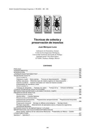Boletín Sociedad Entomológica Aragonesa, n1 37 (2005) : 385 − 408.




                                                   Técnicas de colecta y
                                                 preservación de insectos
                                                                 Juan Márquez Luna
                                                        Laboratorio de Sistemática Animal,
                                                       Centro de Investigaciones Biológicas,
                                                   Universidad Autónoma del Estado de Hidalgo.
                                                        Apartado postal 1-69, Plaza Juárez,
                                                       CP 42001, Pachuca, Hidalgo, México



                                                                            CONTENIDO

       PRÓLOGO......................................................................................................................................................386
       AGRADECIMIENTOS.....................................................................................................................................386
       INTRODUCCIÓN…….….......………………………………………...….............................................................387
       ¿PORQUÉ COLECTAR INSECTOS?.........................................................................................................387
       TÉCNICAS DE COLECTA………………………………………....….................................................................388
           COLECTA DIRECTA………………………………………………....................................................................388
           Hojarasca y suelo − Sobre plantas − Troncos en descomposición − Hongos −
           Epifitas vasculares − Diferentes tipos de materia orgánica en descomposición −
           Insectos acuáticos − Insectos asociados con nidos de insectos sociales −
           Ectoparásitos de mamíferos y aves.
           COLECTA INDIRECTA……………………………………………...........….......................................................392
           Trampas sin atrayentes − Trampas con cebos − Trampa de luz − Embudo de Berlese.
       ¿CUÁLES TÉCNICAS DE COLECTA UTILIZAR?.......................................................................................396
       MÉTODOS PARA SACRIFICAR A LOS INSECTOS EN EL CAMPO.........................................................396
       PRESERVACIÓN DE INSECTOS………………………………....……...............…......................................397
           PRESERVACIÓN EN LÍQUIDOS…………………………………….......…............…...........................................398
           Alcohol etílico − Líquidos fijadores
           PRESERVACIÓN EN PREPARACIONES…………………………….......…..........…….........................................398
           Preparaciones permanentes − Preparaciones semipermanentes − Preparaciones temporales.
           PRESERVACIÓN EN SECO...........................................................................................................................399
           Preservación temporal − Montaje en alfileres entomológicos − Montaje directo −
           Montajes especiales − Ablandamiento de ejemplares secos y limpieza de organismos
           previamente Montados.
       DATOS DE COLECTA: SU IMPORTANCIA Y UTILIDAD…….......................…….....................................403
       IMPORTANCIA DE LAS COLECCIONES ENTOMOLÓGICAS……...........................................................404
           Breve reseña histórica de las colecciones Mexicanas − Problemática en México − Colofón
       LITERATURA CITADA………………………………...........…………….......................................................407
       Apéndice 1 − Apéndice 2.............................................................................................................................408




                                                                                    385
 