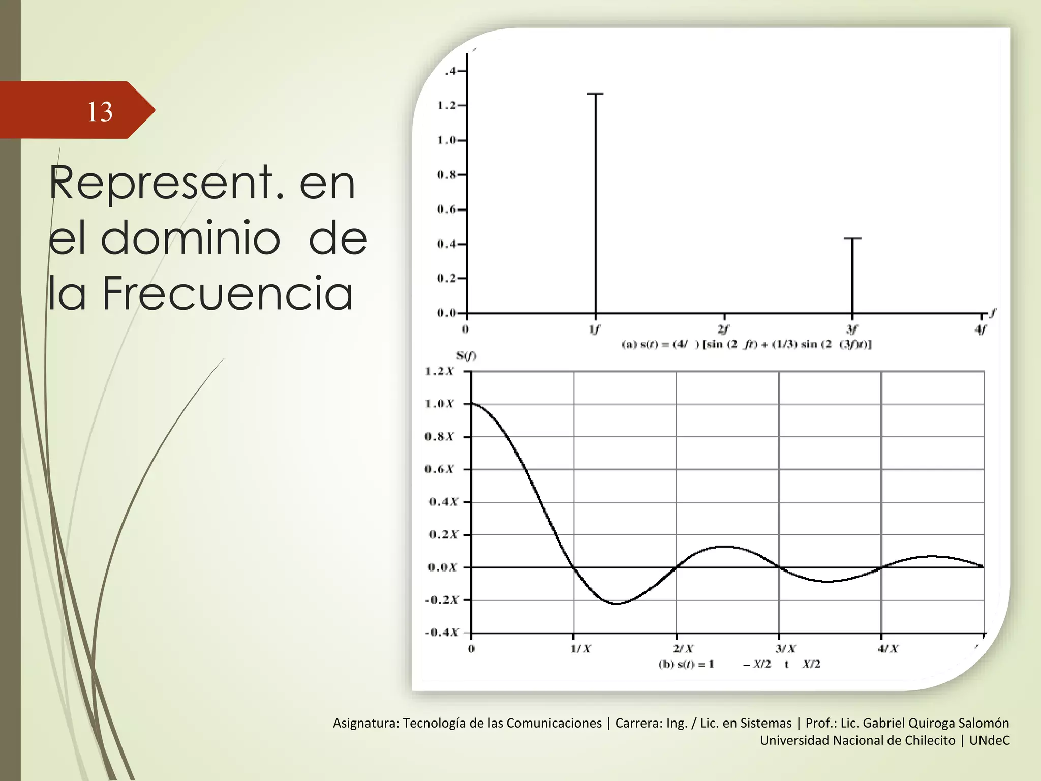 Onda Senoidal
Se representa mediante 3 parametros:
 Amplitud
 Amplitud Pico (A) - Máximo nivel de señal
 volts
 Frecuencia (f)
 Velocidad de cambio de la señal
 Hertz (Hz) o ciclos por segundo
 Periodo = tiempo para una repetición (T)
 T = 1/f
 Fase ()
 Medida de Posición, relativa en el tiempo
13
 