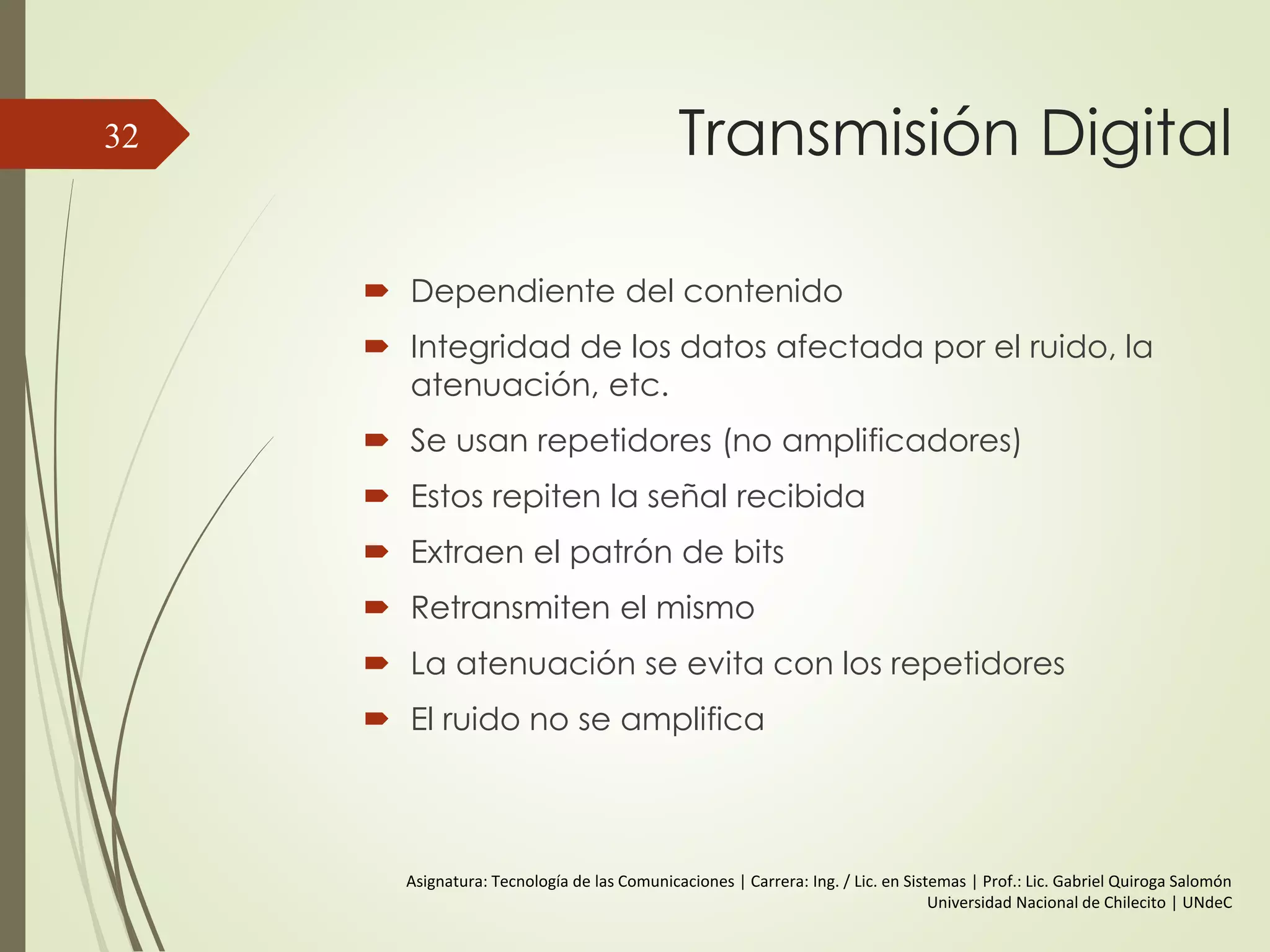 Espectro y Ancho de banda
 Espectro
Conjunto de frecuencias que constituyen una
señal.
 Ancho de banda Absoluto
Anchura del espectro.
 Ancho de banda Efectivo
A menudo simplemente el ancho de banda
Banda angosta de frecuencias que contienen
la mayor parte de la energía.
 Componente Continua (DC=Direct Current)
Componente de una señal con frecuencia = 0
32
 