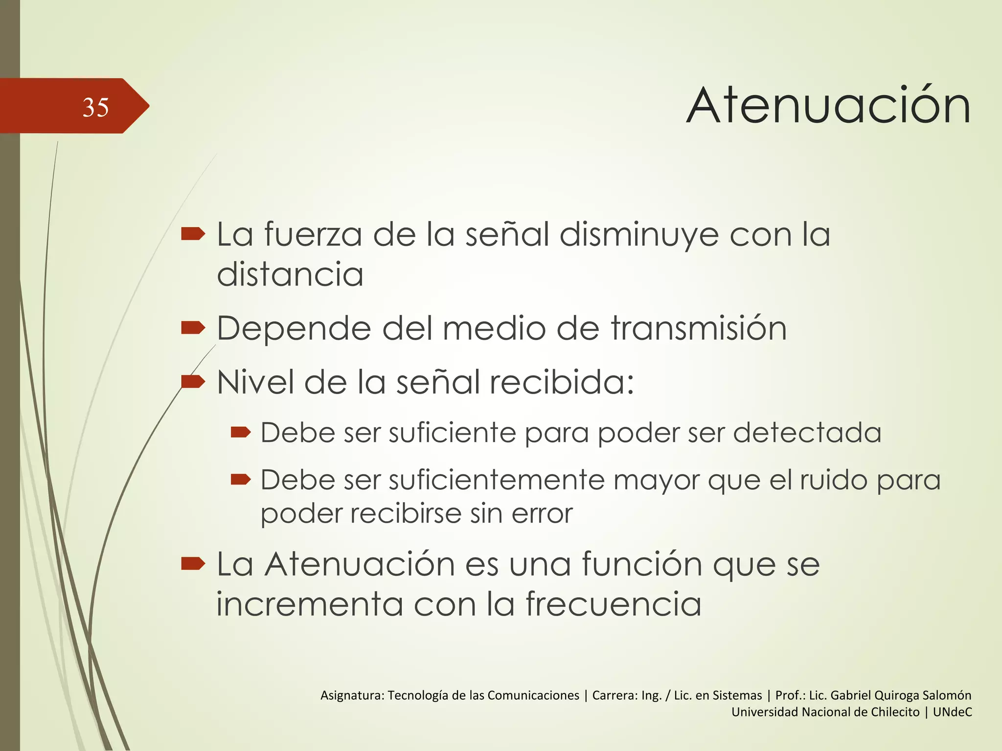 Relación entre la Velocidad de
Datos y el Ancho de Banda
Podemos tener ondas de rangos de
frecuencias extensos.
Cualquier sistema de transmisión tiene
una banda limitada de frecuencias.
La velocidad de datos que puede
transportarse es limitada.
35
 