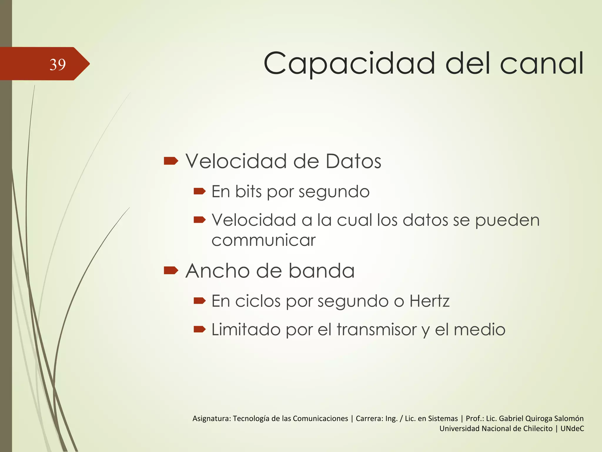Relación entre la Velocidad de
Datos y el Ancho de Banda
 CASO I:
 f= 106 | 1 Mhz (100000 cilcos por segundo).
 Ancho de banda de Sistema de transmisión = (5-1) = 4 Mhz
 T (frecuencia fundamental) = 1/ 106 = 1µs | 0,5 µs por Bit
 V= 2 * 106 = 2 Mbps.
 Entonces para un ancho de banda de 4 MHz se consigue una
V=2Mbps.
39
 