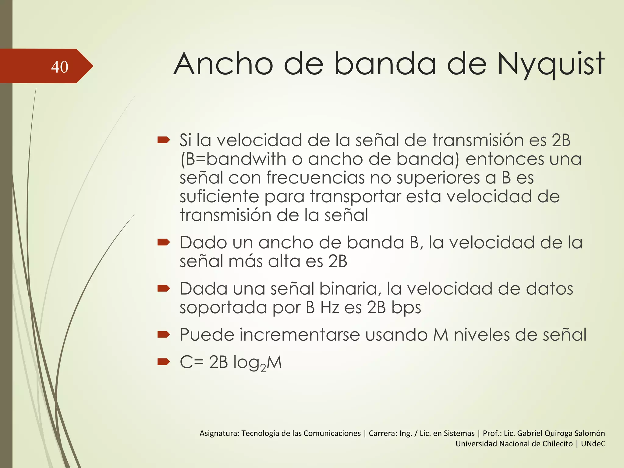 Relación entre la Velocidad de
Datos y el Ancho de Banda
 CASO II:
 f = 2 Mhz.
 Ancho de banda de Sistema de transmisión = (5*2 – 2*1) = 8 Mhz
 T (frecuencia fundamental) = 1/ 2*106 = 0,5 µs | 0,25 µs por Bit
 V= 2 * 2 * 106 = 4 Mbps.
 Entonces para un ancho de banda de 8 MHz se consigue una
V=4Mbps.
40
 