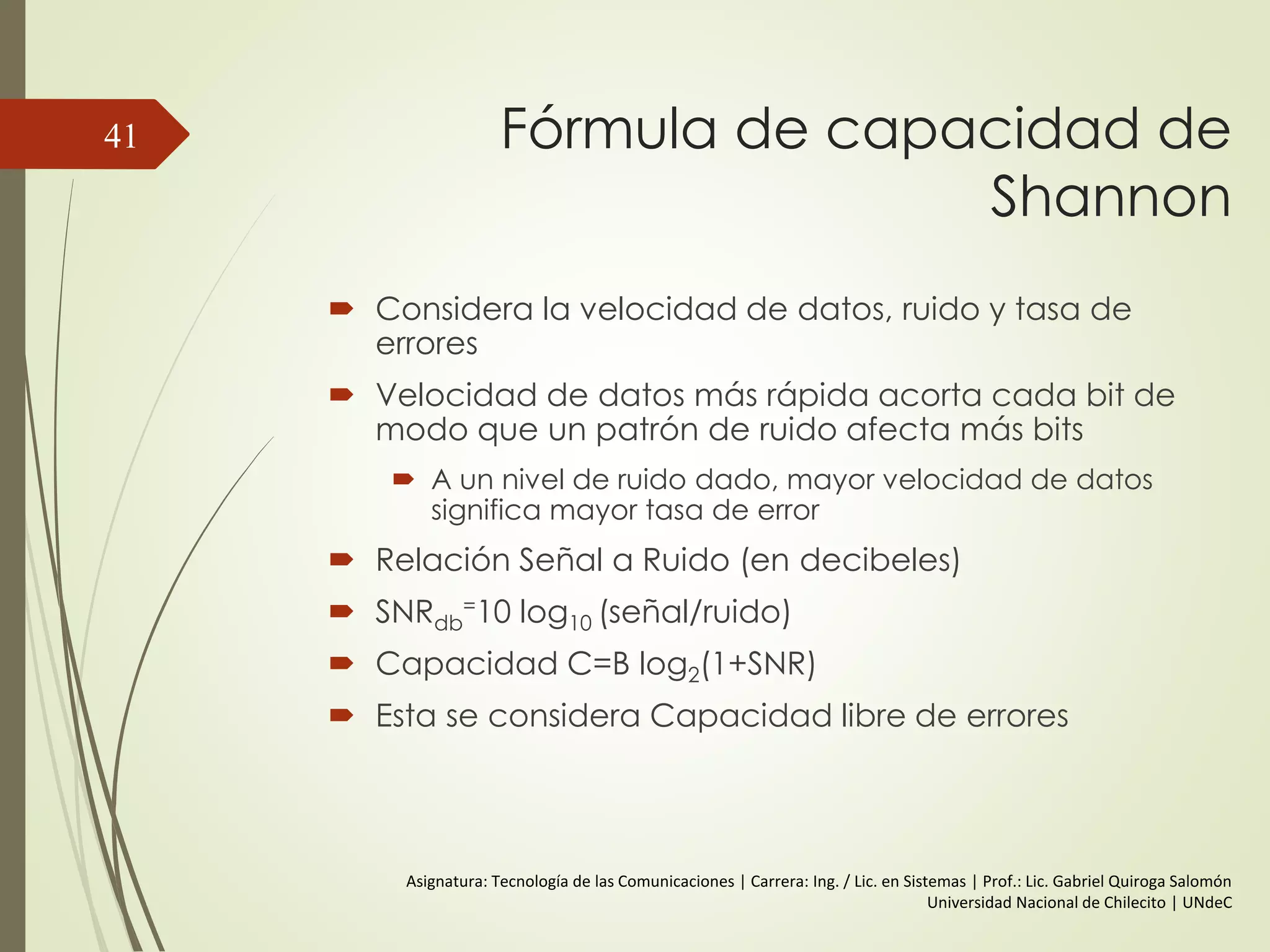 Relación entre la Velocidad de
Datos y el Ancho de Banda
 CASO III:
 f = 2 Mhz.
 Ancho de banda de Sistema de transmisión = (3*2 – 2*1) = 4 Mhz
 T (frecuencia fundamental) = 1/ 2*106 = 0,5 µs | 0,25 µs por Bit
 V= 2 * 2 * 106 = 4 Mbps.
 Entonces para un ancho de banda de 4 MHz se consigue una
V=4Mbps.
41
 