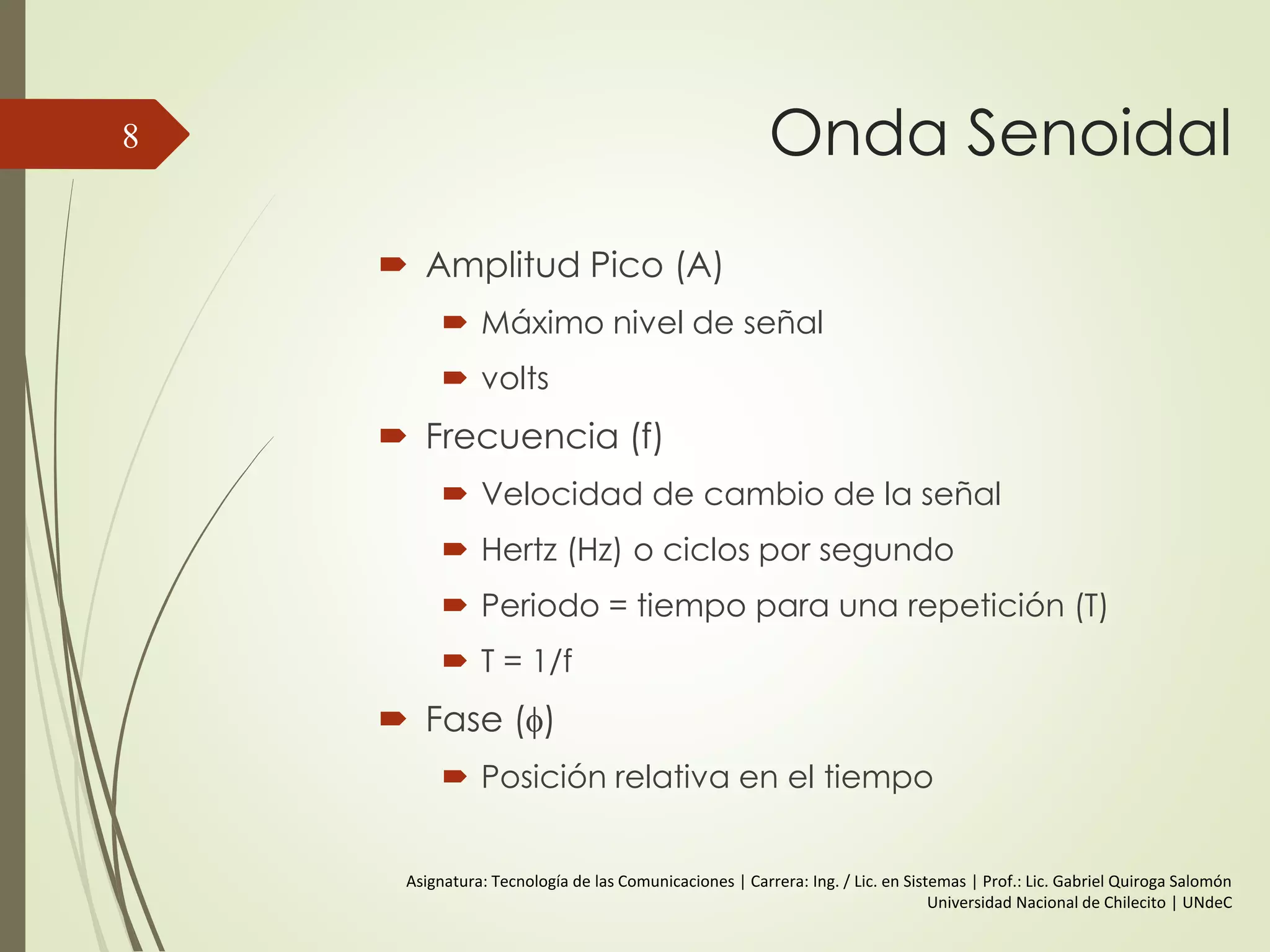 Frecuencia, Espectro y Ancho
de banda
Conceptos en el dominio del tiempo:
 Señal Analógica
Varía en amplitud a lo largo del tiempo
(intensidad)
No presenta saltos.
 Señal Digital
Mantiene un nivel constante que
cambia a otro nivel constant
(intensidad)
8
 