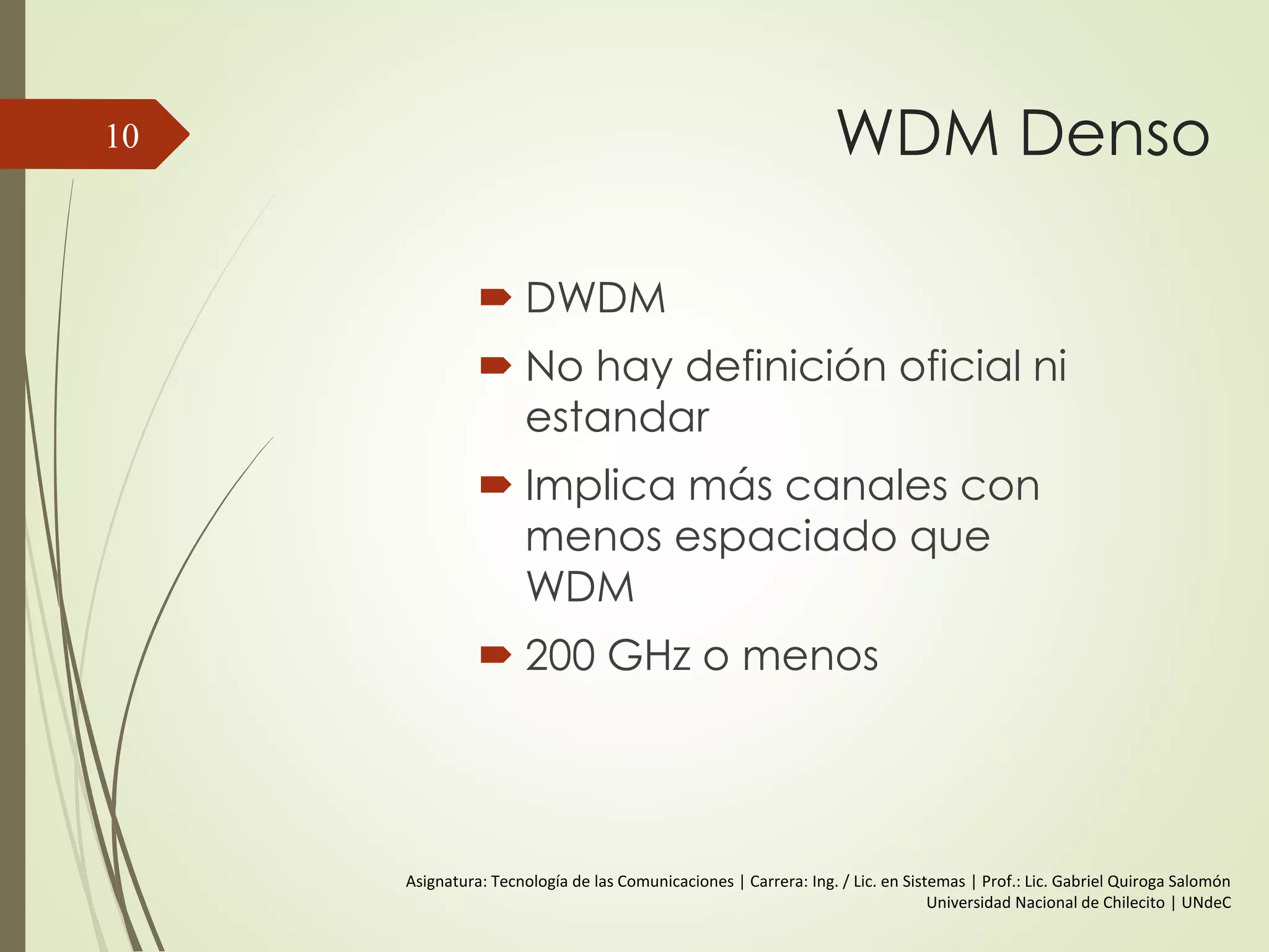 WDM Denso
 DWDM
 No hay definición oficial ni
estandar
 Implica más canales con
menos espaciado que
WDM
 200 GHz o menos
10
Asignatura: Tecnología de las Comunicaciones | Carrera: Ing. / Lic. en Sistemas | Prof.: Lic. Gabriel Quiroga Salomón
Universidad Nacional de Chilecito | UNdeC
 