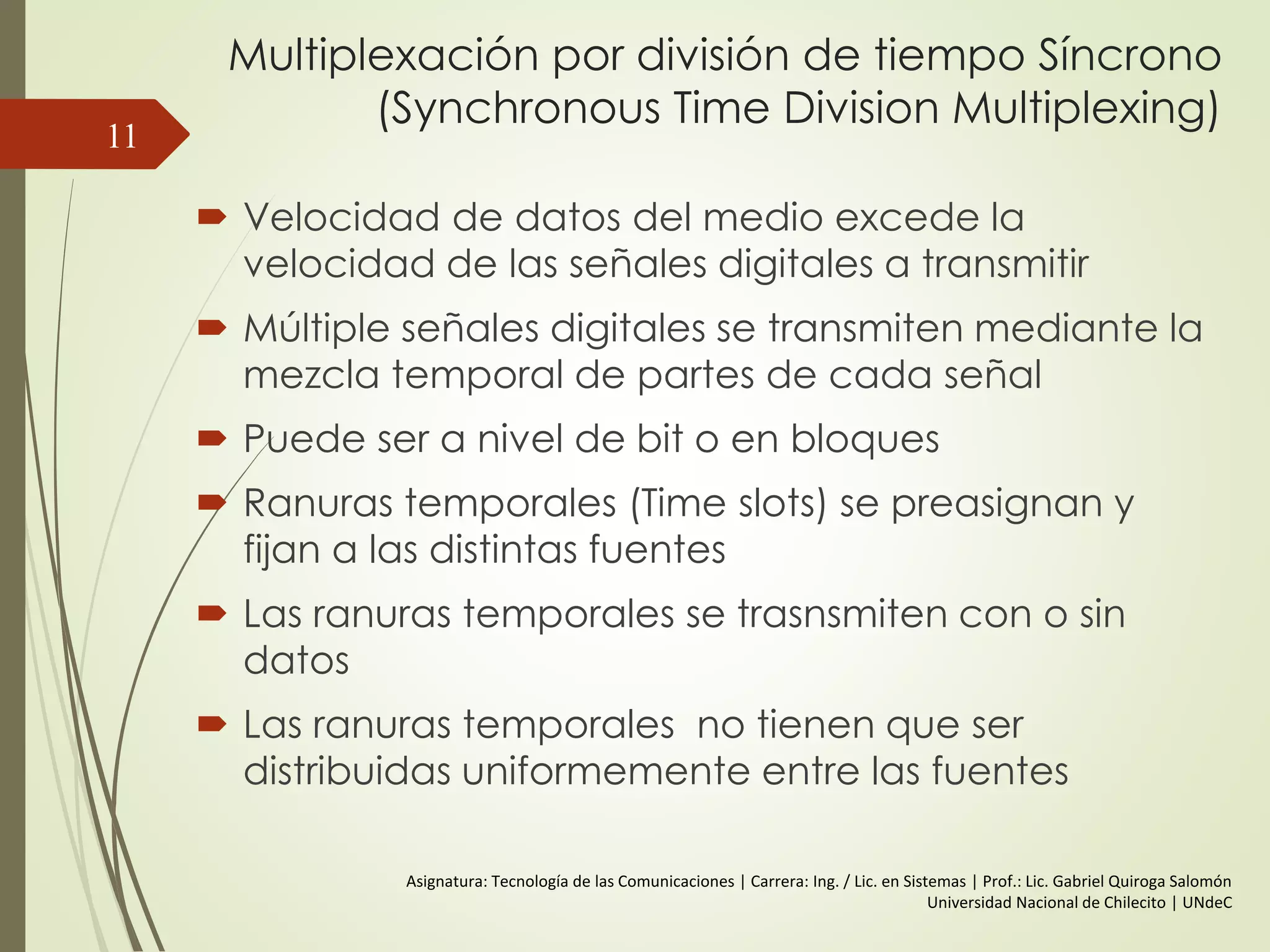 Multiplexación por división de tiempo Síncrono
(Synchronous Time Division Multiplexing)
 Velocidad de datos del medio excede la
velocidad de las señales digitales a transmitir
 Múltiple señales digitales se transmiten mediante la
mezcla temporal de partes de cada señal
 Puede ser a nivel de bit o en bloques
 Ranuras temporales (Time slots) se preasignan y
fijan a las distintas fuentes
 Las ranuras temporales se trasnsmiten con o sin
datos
 Las ranuras temporales no tienen que ser
distribuidas uniformemente entre las fuentes
11
Asignatura: Tecnología de las Comunicaciones | Carrera: Ing. / Lic. en Sistemas | Prof.: Lic. Gabriel Quiroga Salomón
Universidad Nacional de Chilecito | UNdeC
 