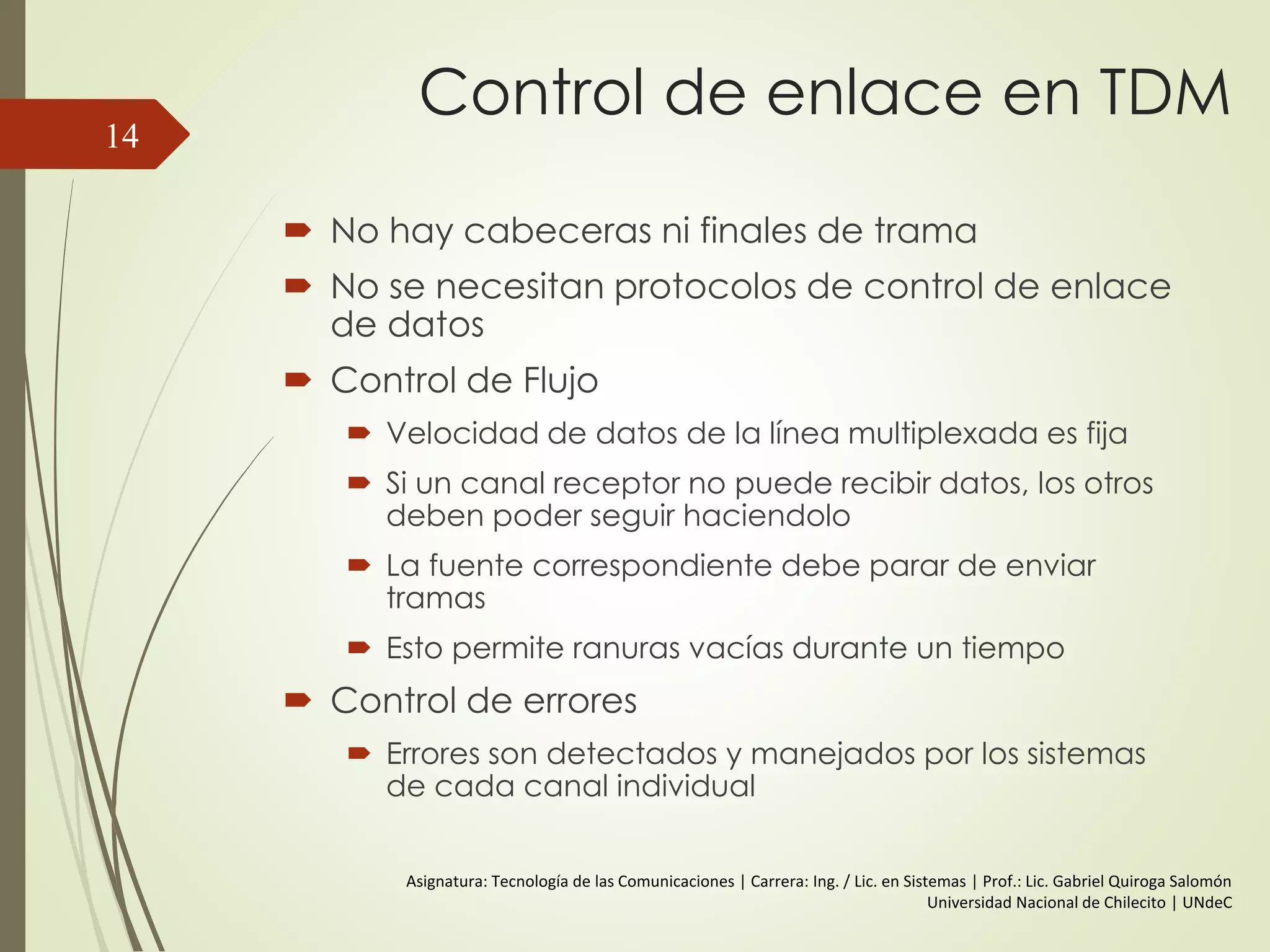 Control de enlace en TDM
 No hay cabeceras ni finales de trama
 No se necesitan protocolos de control de enlace
de datos
 Control de Flujo
 Velocidad de datos de la línea multiplexada es fija
 Si un canal receptor no puede recibir datos, los otros
deben poder seguir haciendolo
 La fuente correspondiente debe parar de enviar
tramas
 Esto permite ranuras vacías durante un tiempo
 Control de errores
 Errores son detectados y manejados por los sistemas
de cada canal individual
14
Asignatura: Tecnología de las Comunicaciones | Carrera: Ing. / Lic. en Sistemas | Prof.: Lic. Gabriel Quiroga Salomón
Universidad Nacional de Chilecito | UNdeC
 